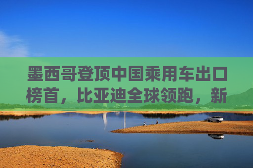 墨西哥登顶中国乘用车出口榜首,比亚迪全球领跑,新能源市场梯次分化加剧 | 2025年1-4月中国乘用车出口总览
