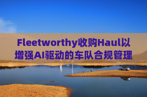 Fleetworthy收购Haul以增强AI驱动的车队合规管理