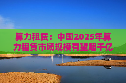 算力租赁：中国2025年算力租赁市场规模有望超千亿  第1张