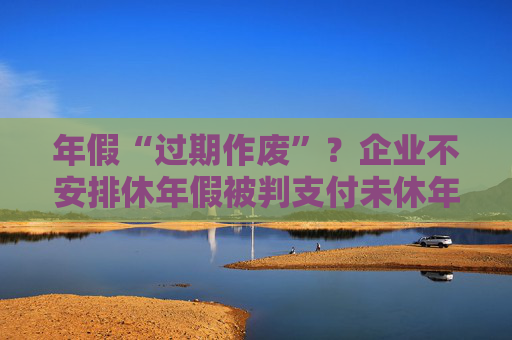 年假“过期作废”？企业不安排休年假被判支付未休年假工资  第1张