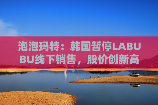 泡泡玛特：韩国暂停LABUBU线下销售，股价创新高