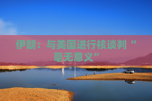 伊朗：与美国进行核谈判“毫无意义”