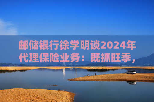 邮储银行徐学明谈2024年代理保险业务:既抓旺季,也抓全年持盈和业务转型,效果已经初步显现