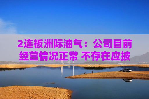 2连板洲际油气：公司目前经营情况正常 不存在应披露而未披露的重大事项