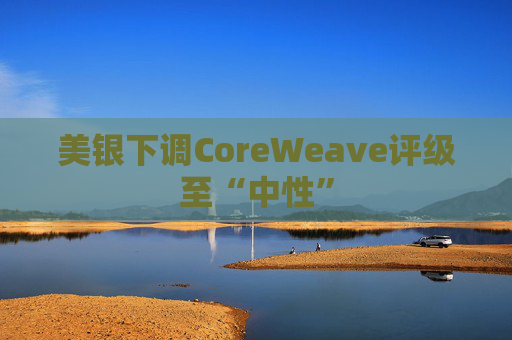 美银下调CoreWeave评级至“中性”