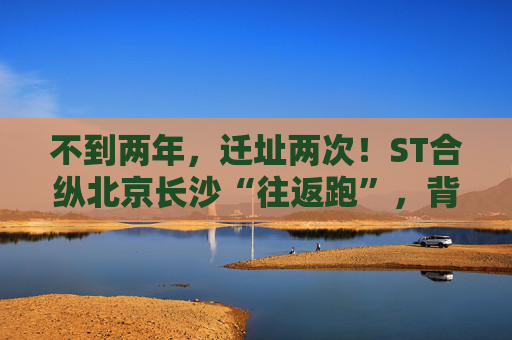 不到两年，迁址两次！ST合纵北京长沙“往返跑”，背后暴露诸多问题！