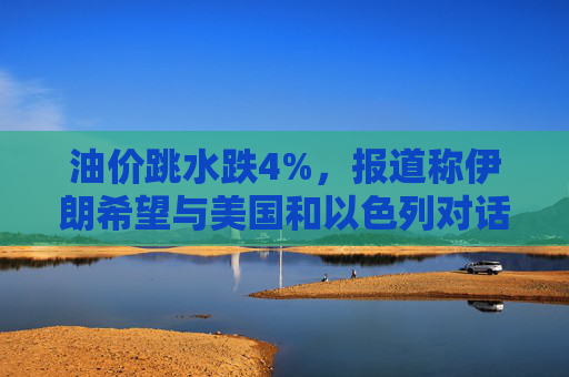 油价跳水跌4%，报道称伊朗希望与美国和以色列对话，寻求结束敌对状态