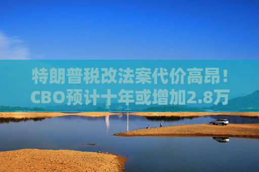 特朗普税改法案代价高昂！CBO预计十年或增加2.8万亿联邦债务  第1张