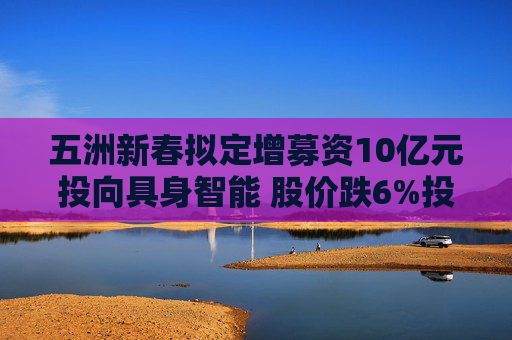 五洲新春拟定增募资10亿元投向具身智能 股价跌6%投资者“用脚投票”