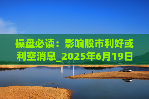 操盘必读:影响股市利好或利空消息_2025年6月19日_财经新闻