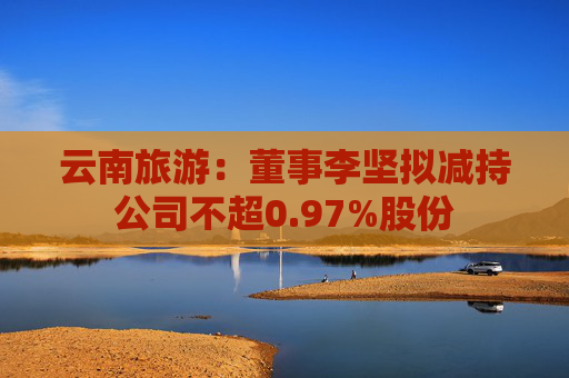 云南旅游：董事李坚拟减持公司不超0.97%股份  第1张