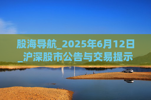 股海导航_2025年6月12日_沪深股市公告与交易提示