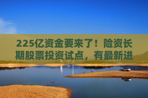 225亿资金要来了！险资长期股票投资试点，有最新进展