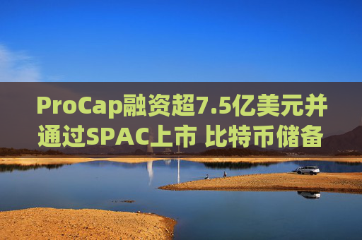 ProCap融资超7.5亿美元并通过SPAC上市 比特币储备热潮渐显泡沫化