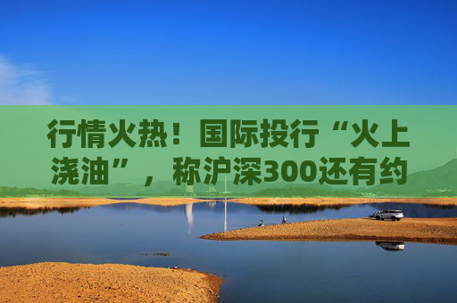行情火热！国际投行“火上浇油”，称沪深300还有约17%空间