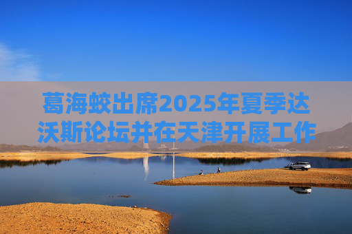 葛海蛟出席2025年夏季达沃斯论坛并在天津开展工作调研