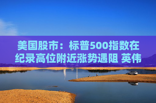 美国股市：标普500指数在纪录高位附近涨势遇阻 英伟达收盘创新高