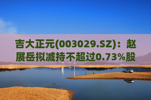 吉大正元(003029.SZ)：赵展岳拟减持不超过0.73%股份