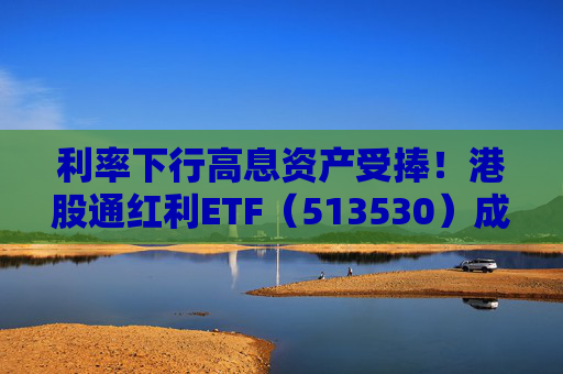 利率下行高息资产受捧！港股通红利ETF（513530）成港股红利类资产投资人气之选