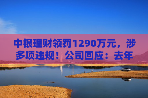 中银理财领罚1290万元，涉多项违规！公司回应：去年6月已全部整改完毕