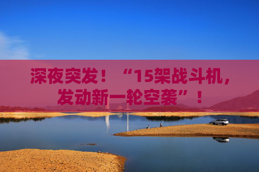 深夜突发!“15架战斗机,发动新一轮空袭”!