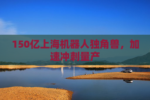 150亿上海机器人独角兽，加速冲刺量产