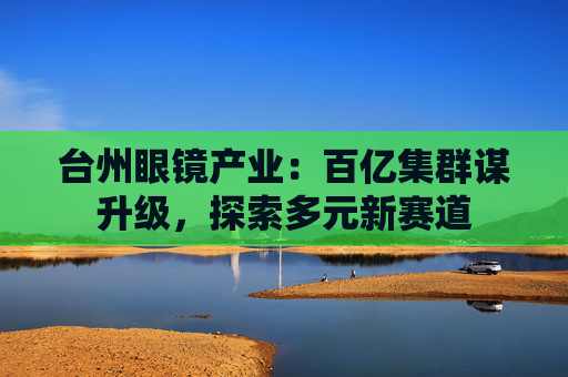 台州眼镜产业：百亿集群谋升级，探索多元新赛道