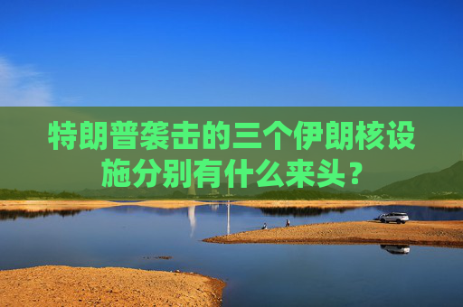 特朗普袭击的三个伊朗核设施分别有什么来头？