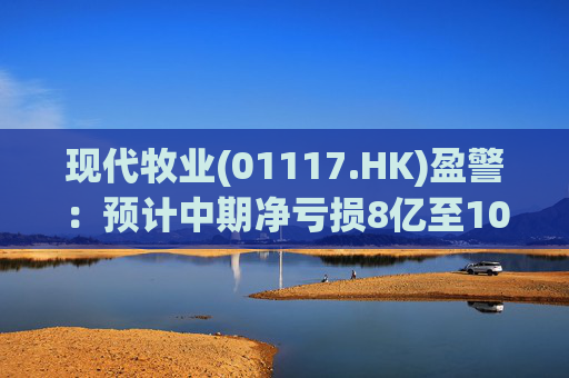 现代牧业(01117.HK)盈警：预计中期净亏损8亿至10亿元