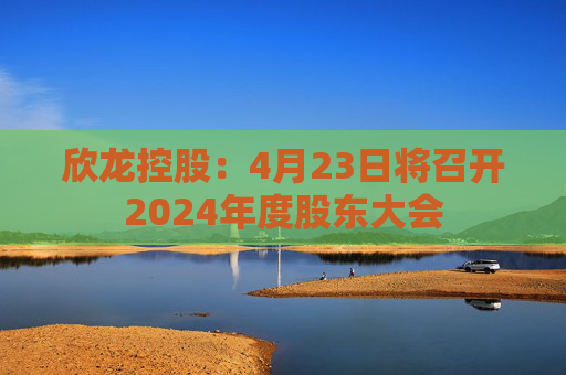 欣龙控股：4月23日将召开2024年度股东大会