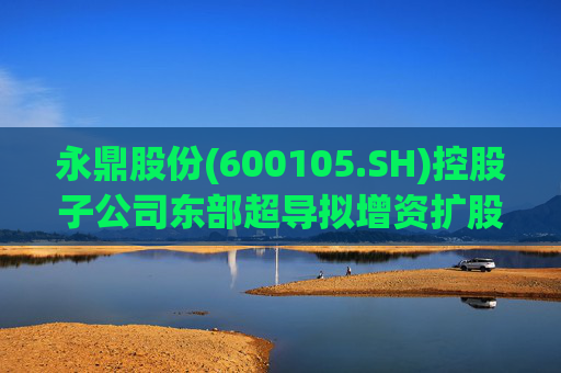 永鼎股份(600105.SH)控股子公司东部超导拟增资扩股并引入外部投资者