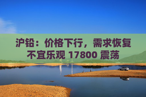 沪铅：价格下行，需求恢复不宜乐观 17800 震荡