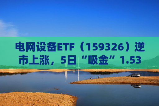 电网设备ETF（159326）逆市上涨，5日“吸金”1.53亿元，规模再创新高