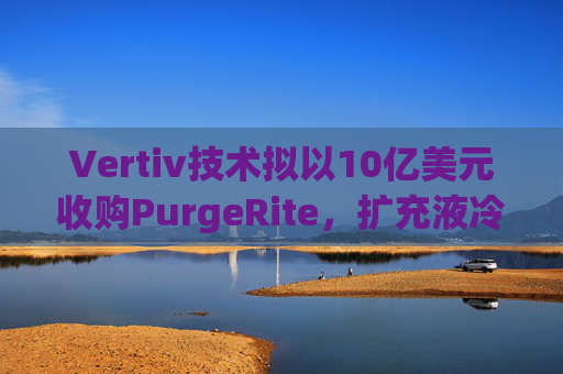Vertiv技术拟以10亿美元收购PurgeRite，扩充液冷产品组合