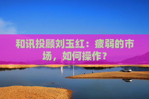 和讯投顾刘玉红:疲弱的市场,如何操作?