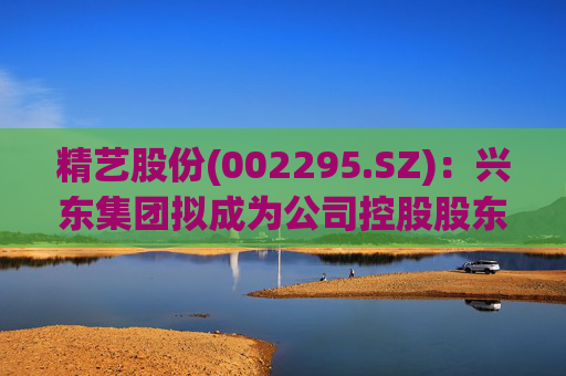 精艺股份(002295.SZ):兴东集团拟成为公司控股股东