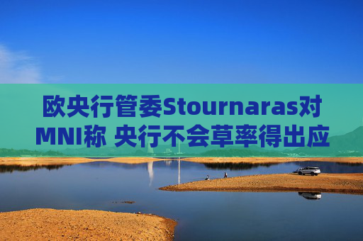 欧央行管委Stournaras对MNI称 央行不会草率得出应在下次会议降息结论