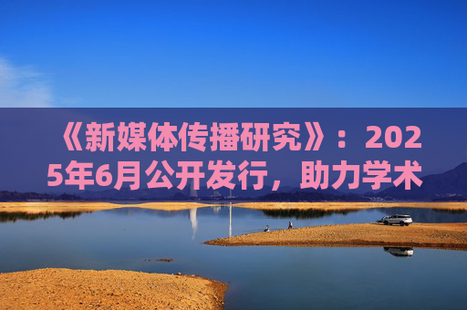 《新媒体传播研究》:2025年6月公开发行,助力学术发展