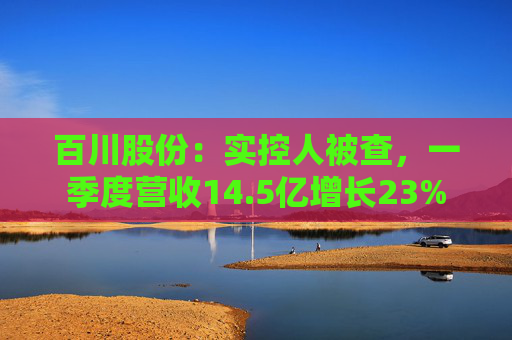 百川股份：实控人被查，一季度营收14.5亿增长23%  第1张