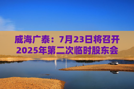 威海广泰：7月23日将召开2025年第二次临时股东会