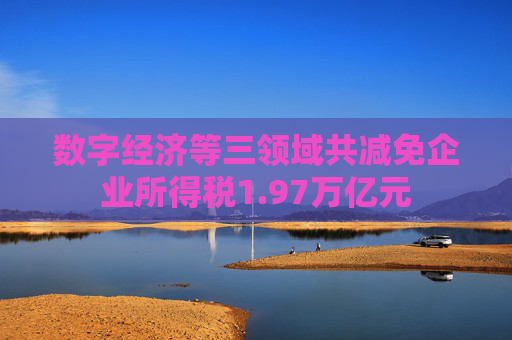 数字经济等三领域共减免企业所得税1.97万亿元