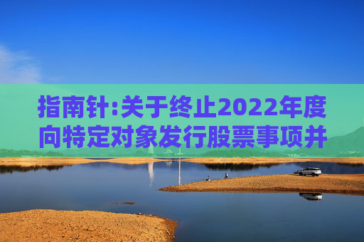 指南针:关于终止2022年度向特定对象发行股票事项并撤回申请文件的公告  第1张