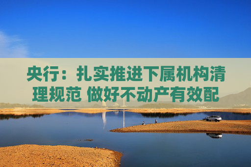 央行:扎实推进下属机构清理规范 做好不动产有效配置和利用