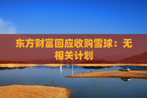 东方财富回应收购雪球：无相关计划  第1张