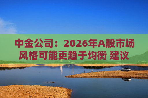 中金公司：2026年A股市场风格可能更趋于均衡 建议关注三条主线