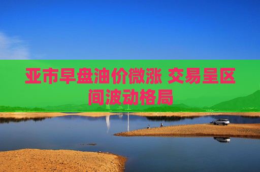 亚市早盘油价微涨 交易呈区间波动格局