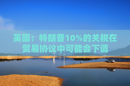英国:特朗普10%的关税在贸易协议中可能会下调 第1张 英国:特朗普10%的关税在贸易协议中可能会下调 第1张