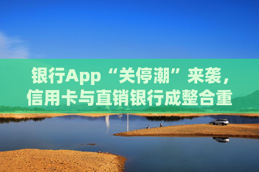 银行App“关停潮”来袭，信用卡与直销银行成整合重点领域