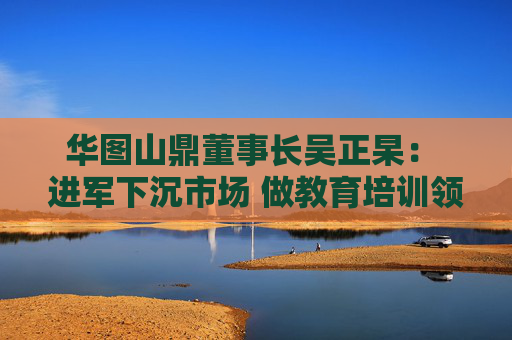 华图山鼎董事长吴正杲: 进军下沉市场 做教育培训领域垂直大模型 第1张 华图山鼎董事长吴正杲: 进军下沉市场 做教育培训领域垂直大模型 第1张