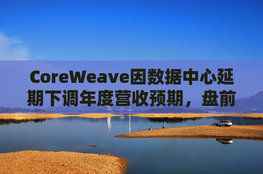 CoreWeave因数据中心延期下调年度营收预期,盘前跌近9%